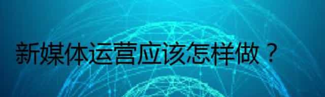 新媒体运营应该怎样做,真实的新媒体营销是怎样的