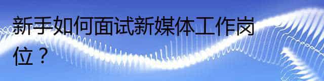 新手如何面试新媒体工作岗位