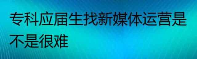 专科应届生找新媒体运营是不是很难