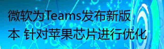 微软为Teams发布新版本 针对苹果芯片进行优化