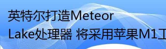 英特尔打造Meteor Lake处理器 将采用苹果M1工艺