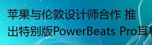 苹果与伦敦设计师合作 推出特别版PowerBeats Pro耳机