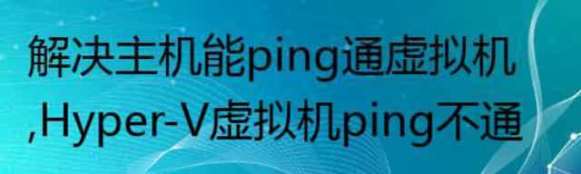 解决主机能ping通虚拟机，Hyper-V虚拟机ping不通宿主机
