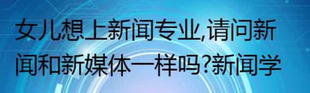 女儿想上新闻专业,请问新闻和新媒体一样吗,新闻学费高吗,就业如何