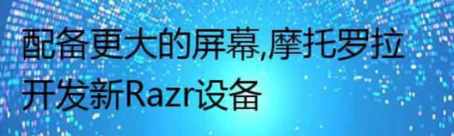 配备更大的屏幕,摩托罗拉开发新Razr设备