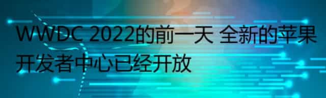 WWDC 2022的前一天 全新的苹果开发者中心已经开放