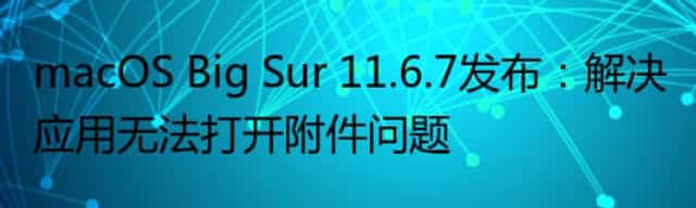 macOS Big Sur 11.6.7发布：解决应用无法打开附件问题