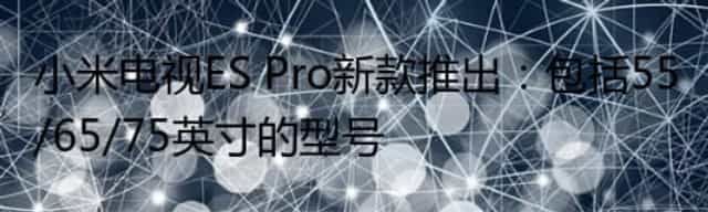 小米电视ES Pro新款推出：包括55/65/75英寸的型号