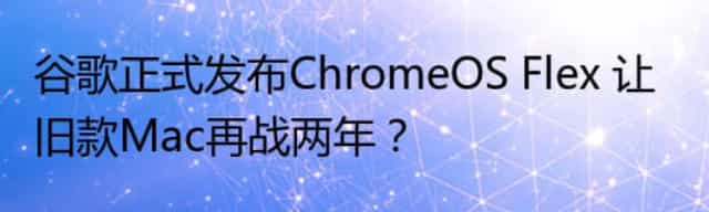 谷歌正式发布ChromeOS Flex 让旧款Mac再战两年？