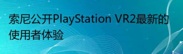 索尼公开PlayStation VR2最新的使用者体验
