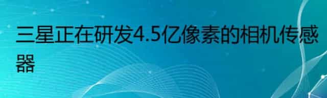 三星正在研发4.5亿像素的相机传感器