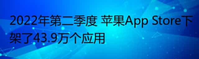 2022年第二季度 苹果App Store下架了43.9万个应用 2022年第二季度 苹果App Store下架了43.9万个应用