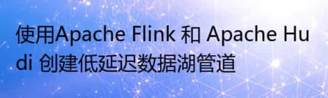 使用Apache Flink 和 Apache Hudi 创建低延迟数据湖管道